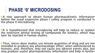 PHASE ‘0’ MICRODOSING
A new approach to obtain human pharmacokinetic information
before the usual expensive phase I safety program is conducted is
the phase 0 microdosing.
It is hypothesized that microdosing will help to reduce or replace
the extensive animal testing of compounds for kinetics, which may
later be rejected in human studies.
Thus, micro-dose studies use minute quantities of drug and are not
intended to produce any pharmacologic effect, when administered to
humans, and, therefore, may not cause any adverse events also, but
may produce useful pharmacokinetic information and help in further
 