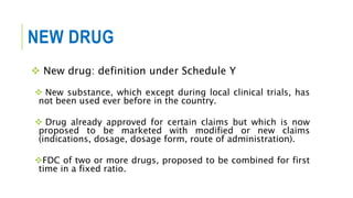 NEW DRUG
 New drug: definition under Schedule Y
 New substance, which except during local clinical trials, has
not been used ever before in the country.
 Drug already approved for certain claims but which is now
proposed to be marketed with modified or new claims
(indications, dosage, dosage form, route of administration).
FDC of two or more drugs, proposed to be combined for first
time in a fixed ratio.
 