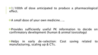 1/100th of dose anticipated to produce a pharmacological
effect.
A small dose of your own medicine…..
Provides sufficiently useful PK information to decide on
confirmatory development (human & animal toxicology)
Helps in early de-selection: Cost saving related to
manufacturing, scaling up & CTs.
 