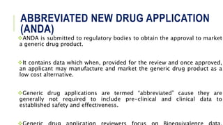 ABBREVIATED NEW DRUG APPLICATION
(ANDA)
ANDA is submitted to regulatory bodies to obtain the approval to market
a generic drug product.
It contains data which when, provided for the review and once approved,
an applicant may manufacture and market the generic drug product as a
low cost alternative.
Generic drug applications are termed “abbreviated” cause they are
generally not required to include pre-clinical and clinical data to
established safety and effectiveness.
 
