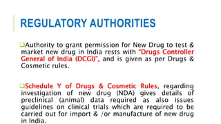 REGULATORY AUTHORITIES
Authority to grant permission for New Drug to test &
market new drug in India rests with “Drugs Controller
General of India (DCGI)”, and is given as per Drugs &
Cosmetic rules.
Schedule Y of Drugs & Cosmetic Rules, regarding
investigation of new drug (NDA) gives details of
preclinical (animal) data required as also issues
guidelines on clinical trials which are required to be
carried out for import & /or manufacture of new drug
in India.
 