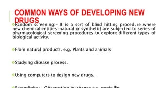 COMMON WAYS OF DEVELOPING NEW
DRUGSRandom screening:- It is a sort of blind hitting procedure where
new chemical entities (natural or synthetic) are subjected to series of
pharmacological screening procedures to explore different types of
biological activity.
From natural products. e.g. Plants and animals
Studying disease process.
Using computers to design new drugs.
 