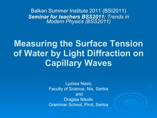 Measuring the Surface Tension of Water by Light Diffraction on Capillary Waves Balkan Summer Institute 2011 (BSI2011) Seminar for teachers BSS2011:  Trends in Modern Physics (BSS2011) Ljubisa Nesic Faculty of Science, Nis, Serbia and Dragisa Nikolic Grammar School, Pirot, Serbia 