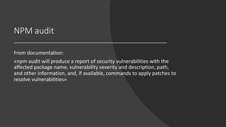 NPM audit
From documentation:
«npm audit will produce a report of security vulnerabilities with the
affected package name, vulnerability severity and description, path,
and other information, and, if available, commands to apply patches to
resolve vulnerabilities»
 