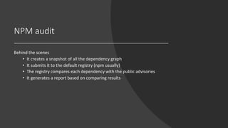 NPM audit
Behind the scenes
• It creates a snapshot of all the dependency graph
• It submits it to the default registry (npm usually)
• The registry compares each dependency with the public advisories
• It generates a report based on comparing results
 