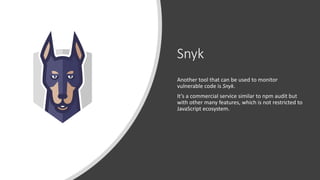 Snyk
Another tool that can be used to monitor
vulnerable code is Snyk.
It’s a commercial service similar to npm audit but
with other many features, which is not restricted to
JavaScript ecosystem.
 