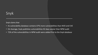 Snyk
Snyk claims that
• Its vulnerability database contains 67% more vulnerabilities than NVD and CVE
• On Average, Snyk publishes vulnerabilities 92 days sooner than NPM audit
• 72% of the vulnerabilities in NPM audit were added first to the Snyk database
 