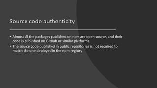 Source code authenticity
• Almost all the packages published on npm are open source, and their
code is published on GitHub or similar platforms.
• The source code published in public repositories is not required to
match the one deployed in the npm registry
 