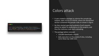 Colors attack
• A user created a package to colorize the console log
outputs, open source on GitHub, where the distributed
version contained the pseudo-code on shown in figure.
• He then started opening hundreds of pull requests
where he added his dependency to the projects, and
thus the malicious code starts spreading.
• The package before removal:
• 120,000 downloads a month
• daily execution on thousands of sites, including
some Alexa-top-1000 sites
 
