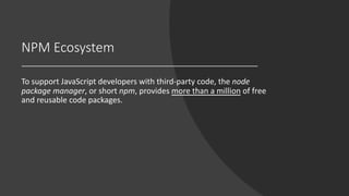 NPM Ecosystem
To support JavaScript developers with third-party code, the node
package manager, or short npm, provides more than a million of free
and reusable code packages.
 