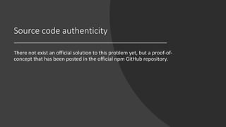 Source code authenticity
There not exist an official solution to this problem yet, but a proof-of-
concept that has been posted in the official npm GitHub repository.
 