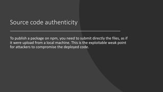 Source code authenticity
To publish a package on npm, you need to submit directly the files, as if
it were upload from a local machine. This is the exploitable weak point
for attackers to compromise the deployed code.
 