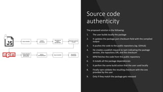 Source code
authenticity
The proposed solution is the following:
1. The user builds locally the package
2. It updates the package.json checksum field with the compiled
output
3. It pushes the code to the public repository (eg. GitHub)
4. He creates a publish request to npm indicating the package
version, the repository URL and the checksum
5. NPM fetches the code from the public repository
6. It installs all the package dependencies
7. It perfom the same build action that the user used locally
8. Finally npm validate the resulting checksum with the one
provided by the user
9. Only if they match the package gets released
 