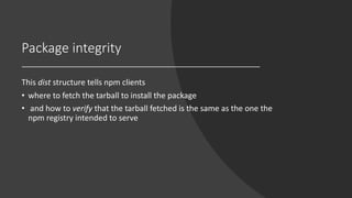 Package integrity
This dist structure tells npm clients
• where to fetch the tarball to install the package
• and how to verify that the tarball fetched is the same as the one the
npm registry intended to serve
 