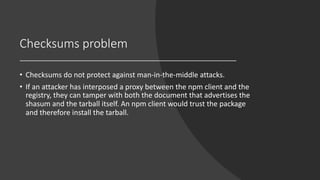 Checksums problem
• Checksums do not protect against man-in-the-middle attacks.
• If an attacker has interposed a proxy between the npm client and the
registry, they can tamper with both the document that advertises the
shasum and the tarball itself. An npm client would trust the package
and therefore install the tarball.
 