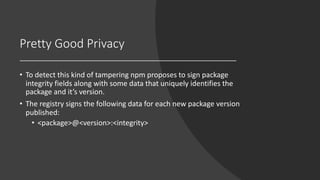 Pretty Good Privacy
• To detect this kind of tampering npm proposes to sign package
integrity fields along with some data that uniquely identifies the
package and it’s version.
• The registry signs the following data for each new package version
published:
• <package>@<version>:<integrity>
 