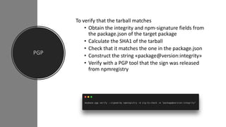 PGP
To verify that the tarball matches
• Obtain the integrity and npm-signature fields from
the package.json of the target package
• Calculate the SHA1 of the tarball
• Check that it matches the one in the package.json
• Construct the string «package@version:integrity»
• Verify with a PGP tool that the sign was released
from npmregistry
 