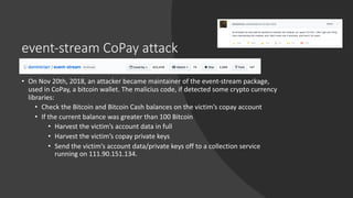 event-stream CoPay attack
• On Nov 20th, 2018, an attacker became maintainer of the event-stream package,
used in CoPay, a bitcoin wallet. The malicius code, if detected some crypto currency
libraries:
• Check the Bitcoin and Bitcoin Cash balances on the victim’s copay account
• If the current balance was greater than 100 Bitcoin
• Harvest the victim’s account data in full
• Harvest the victim’s copay private keys
• Send the victim’s account data/private keys off to a collection service
running on 111.90.151.134.
 