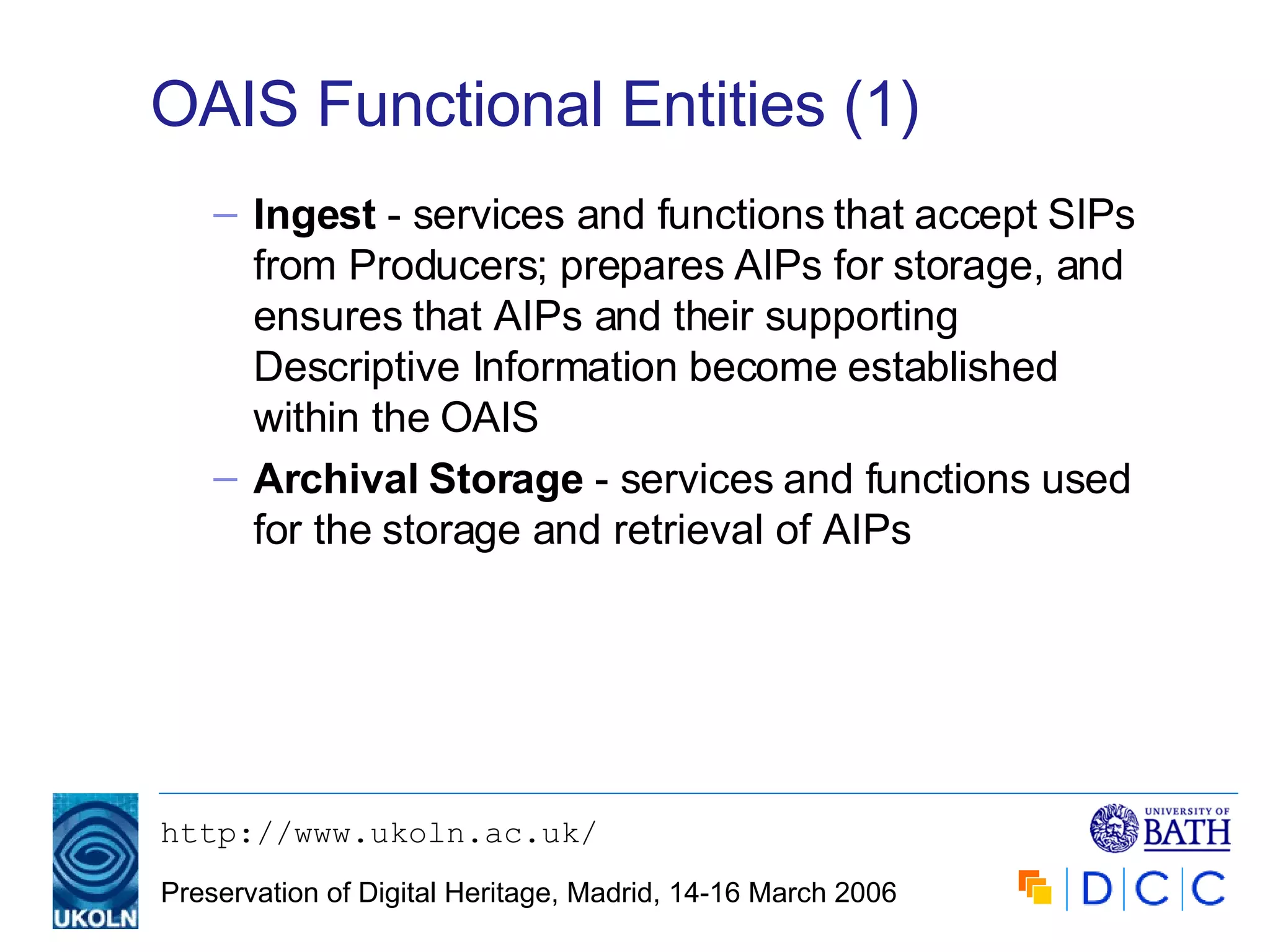 OAIS Functional Entities (1) Ingest  - services and functions that accept SIPs from Producers; prepares AIPs for storage, and ensures that AIPs and their supporting Descriptive Information become established within the OAIS Archival Storage  - services and functions used for the storage and retrieval of AIPs  