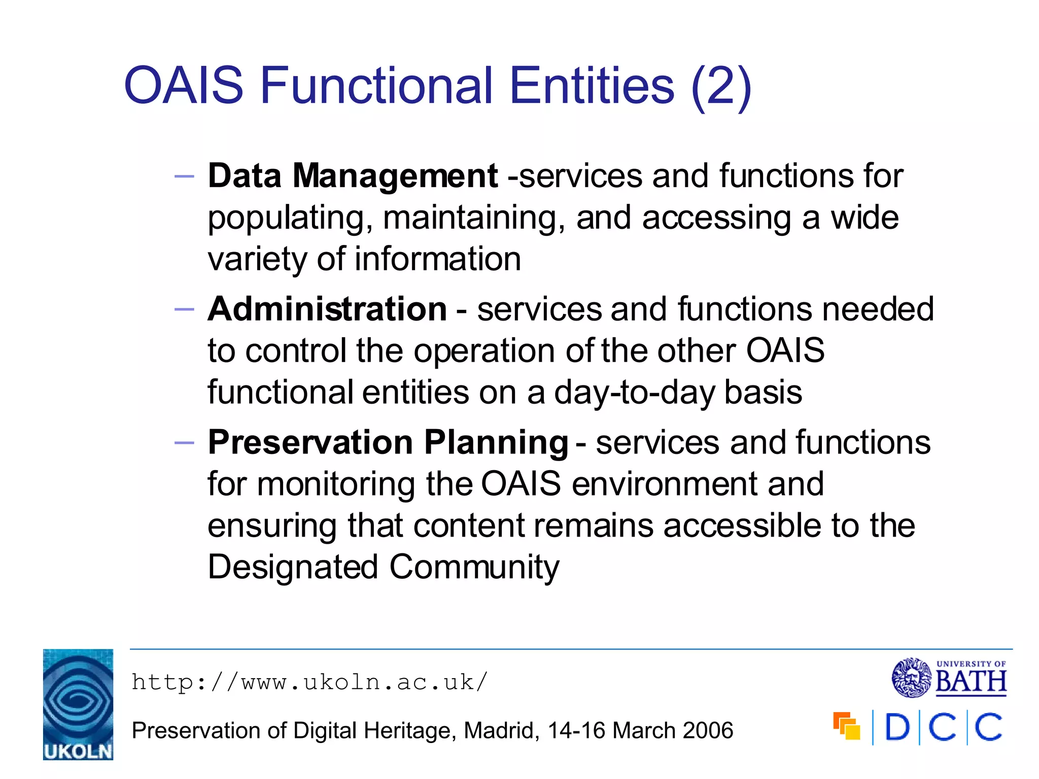 OAIS Functional Entities (2) Data Management  -services and functions for populating, maintaining, and accessing a wide variety of information Administration  - services and functions needed to control the operation of the other OAIS functional entities on a day-to-day basis Preservation Planning  - services and functions for monitoring the OAIS environment and ensuring that content remains accessible to the Designated Community 