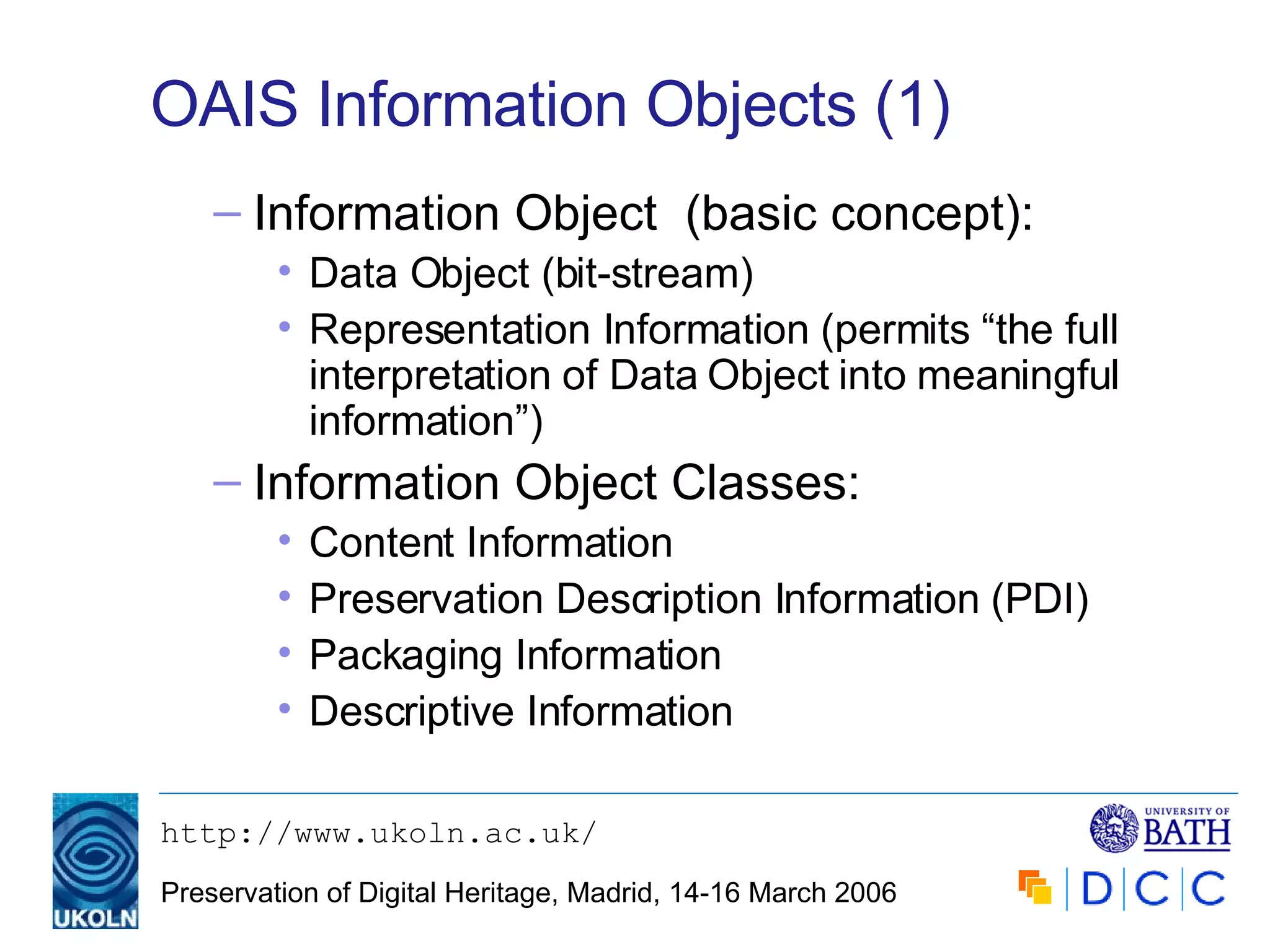 OAIS Information Objects (1) Information Object  (basic concept): Data Object (bit-stream) Representation Information (permits “the full interpretation of Data Object into meaningful information”) Information Object Classes: Content Information Preservation Description Information (PDI) Packaging Information Descriptive Information 