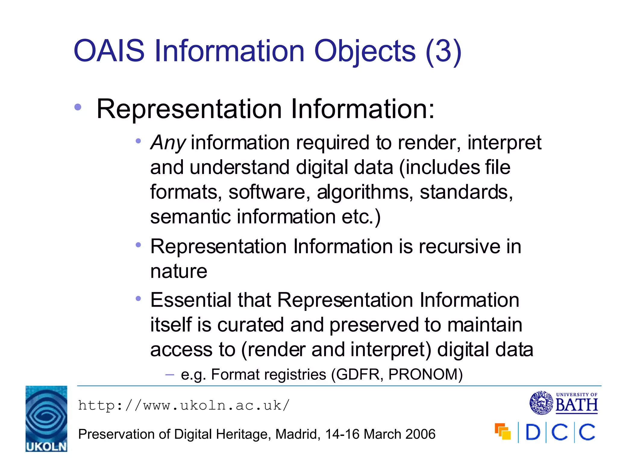 OAIS Information Objects (3) Representation Information: Any  information required to render, interpret and understand digital data (includes file formats, software, algorithms, standards, semantic information etc.) Representation Information is recursive in nature Essential that Representation Information itself is curated and preserved to maintain access to (render and interpret) digital data   e.g. Format registries (GDFR, PRONOM) 