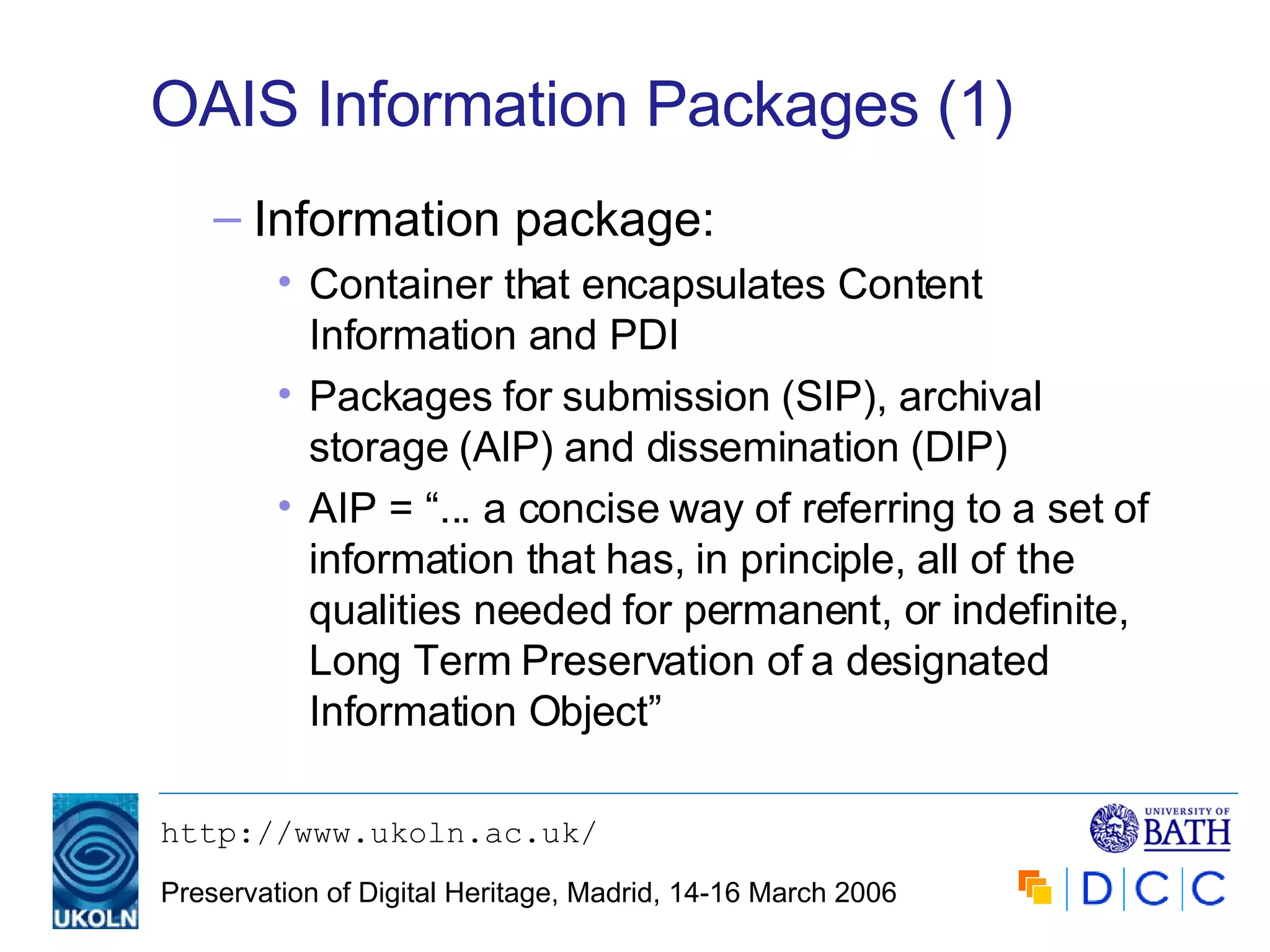 OAIS Information Packages (1) Information package: Container that encapsulates Content Information and PDI Packages for submission (SIP), archival storage (AIP) and dissemination (DIP) AIP = “... a concise way of referring to a set of information that has, in principle, all of the qualities needed for permanent, or indefinite, Long Term Preservation of a designated Information Object” 