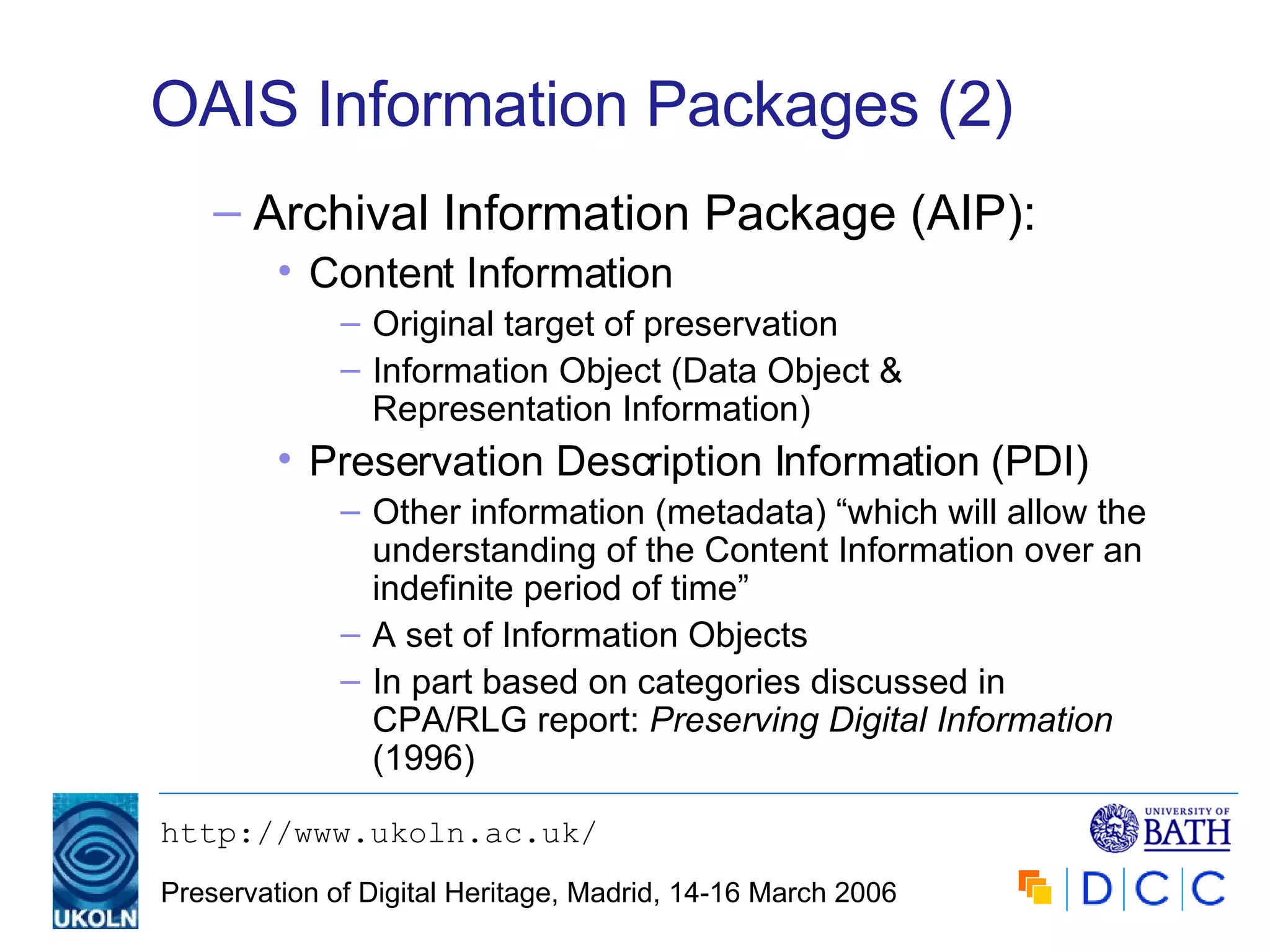 OAIS Information Packages (2) Archival Information Package (AIP): Content Information Original target of preservation Information Object (Data Object & Representation Information) Preservation Description Information (PDI)  Other information (metadata) “which will allow the understanding of the Content Information over an indefinite period of time” A set of Information Objects In part based on categories discussed in CPA/RLG report:  Preserving Digital Information  (1996) 