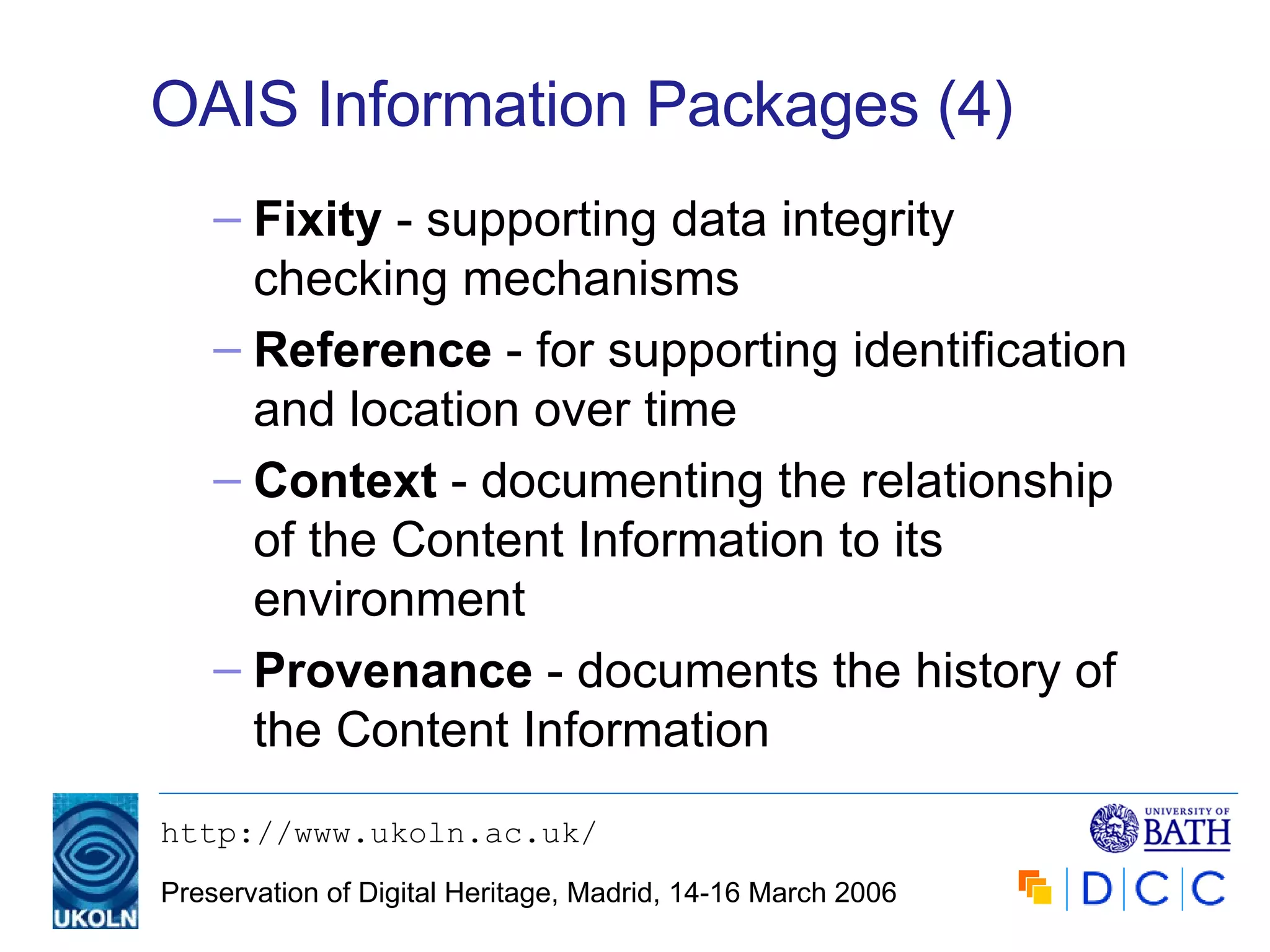 OAIS Information Packages (4) Fixity   - supporting data integrity checking mechanisms Reference  - for supporting identification and location over time Context  - documenting the relationship of the Content Information to its environment Provenance  - documents the history of the Content Information 