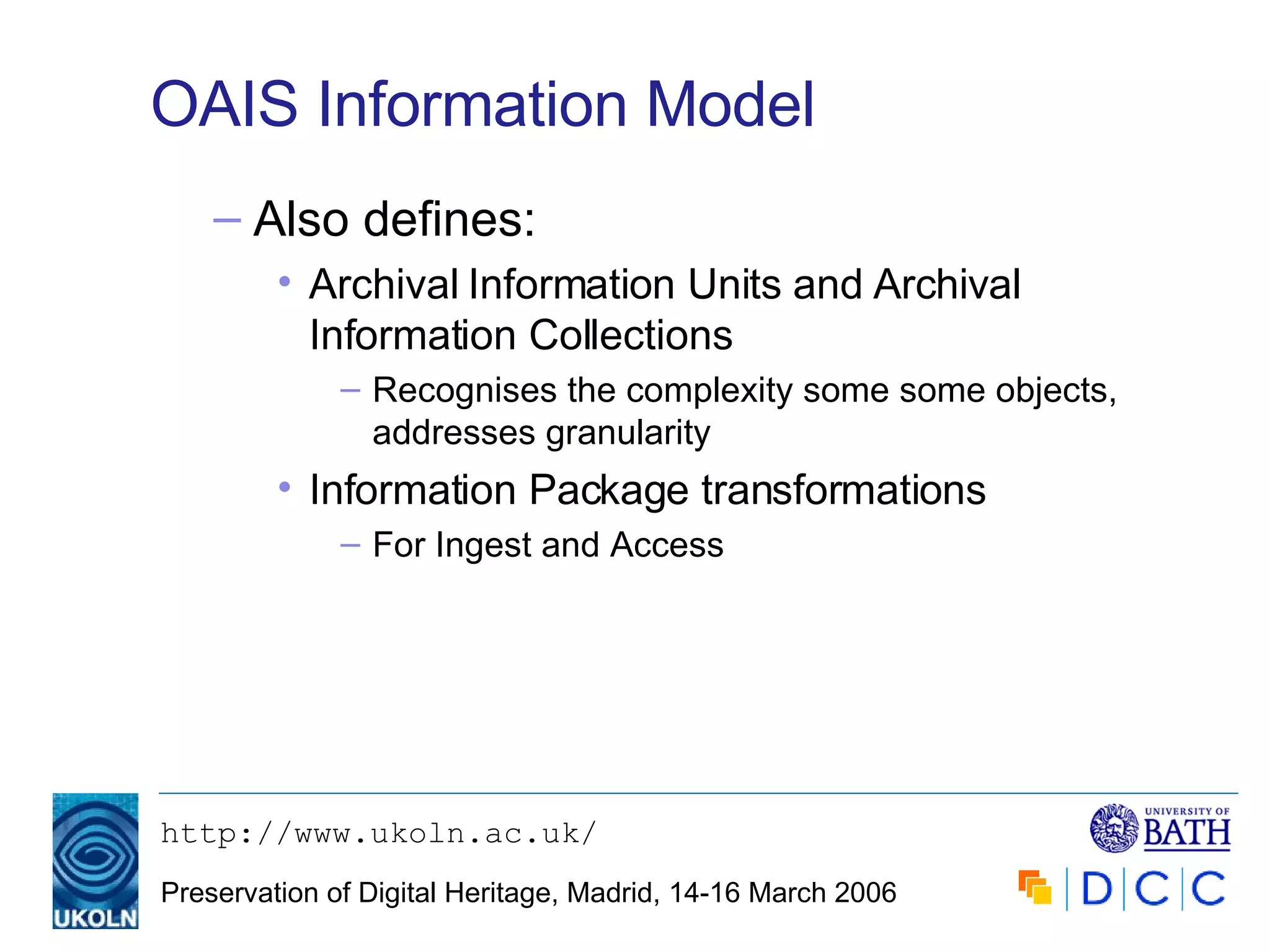OAIS Information Model Also defines: Archival Information Units and Archival Information Collections Recognises the complexity some some objects, addresses granularity Information Package transformations For Ingest and Access 