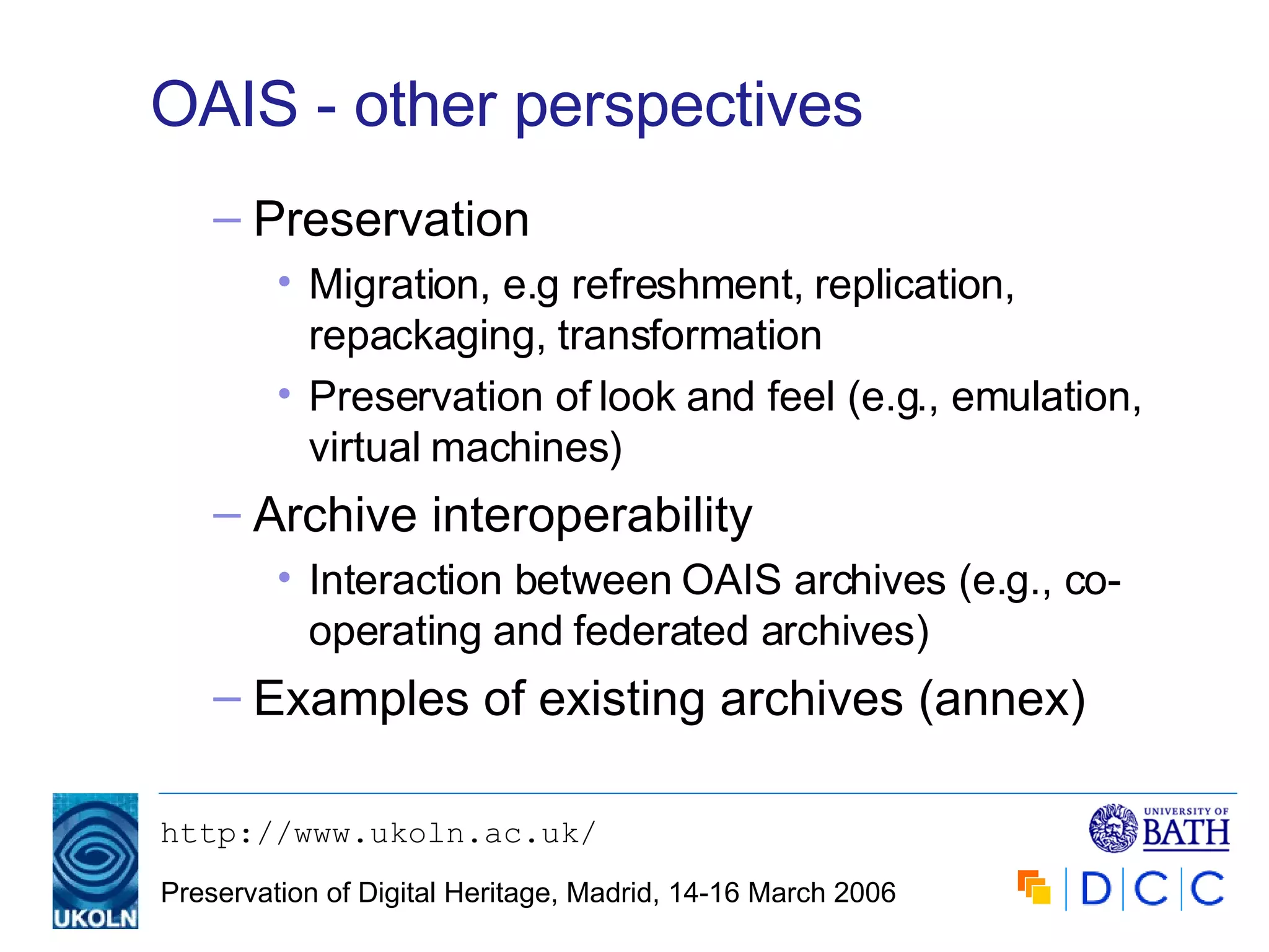 OAIS - other perspectives Preservation Migration, e.g refreshment, replication, repackaging, transformation Preservation of look and feel (e.g., emulation, virtual machines) Archive interoperability Interaction between OAIS archives (e.g., co-operating and federated archives) Examples of existing archives (annex) 