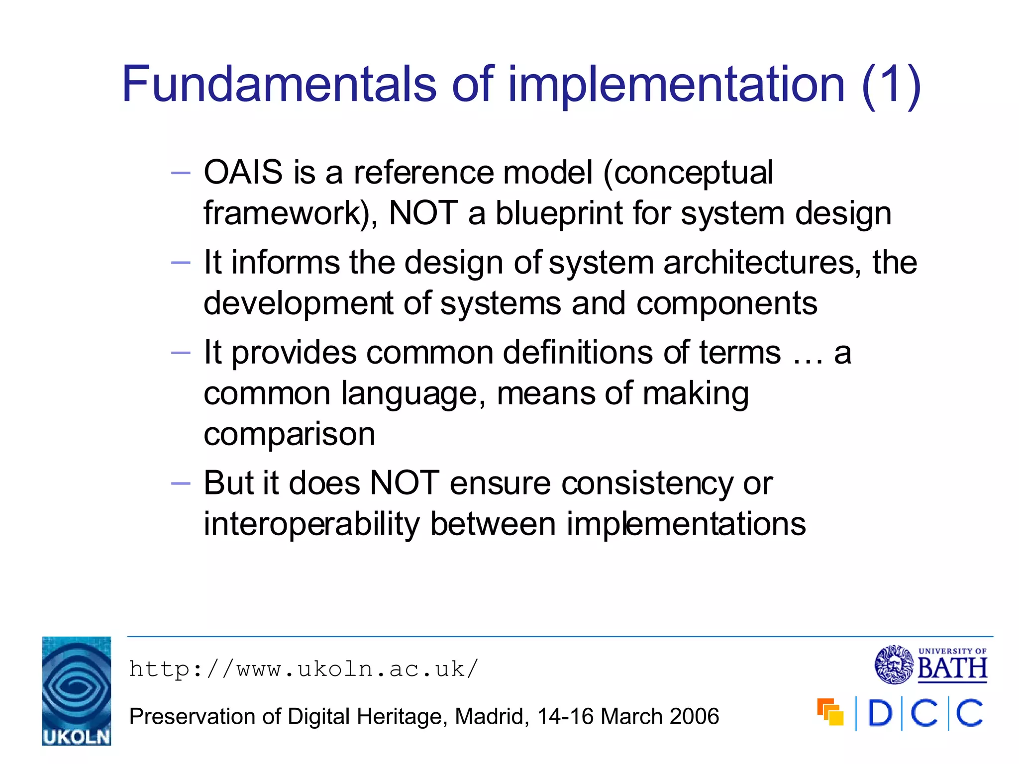 Fundamentals of implementation (1) OAIS is a reference model (conceptual framework), NOT a blueprint for system design It informs the design of system architectures, the development of systems and components It provides common definitions of terms … a common language, means of making comparison But it does NOT ensure consistency or interoperability between implementations 