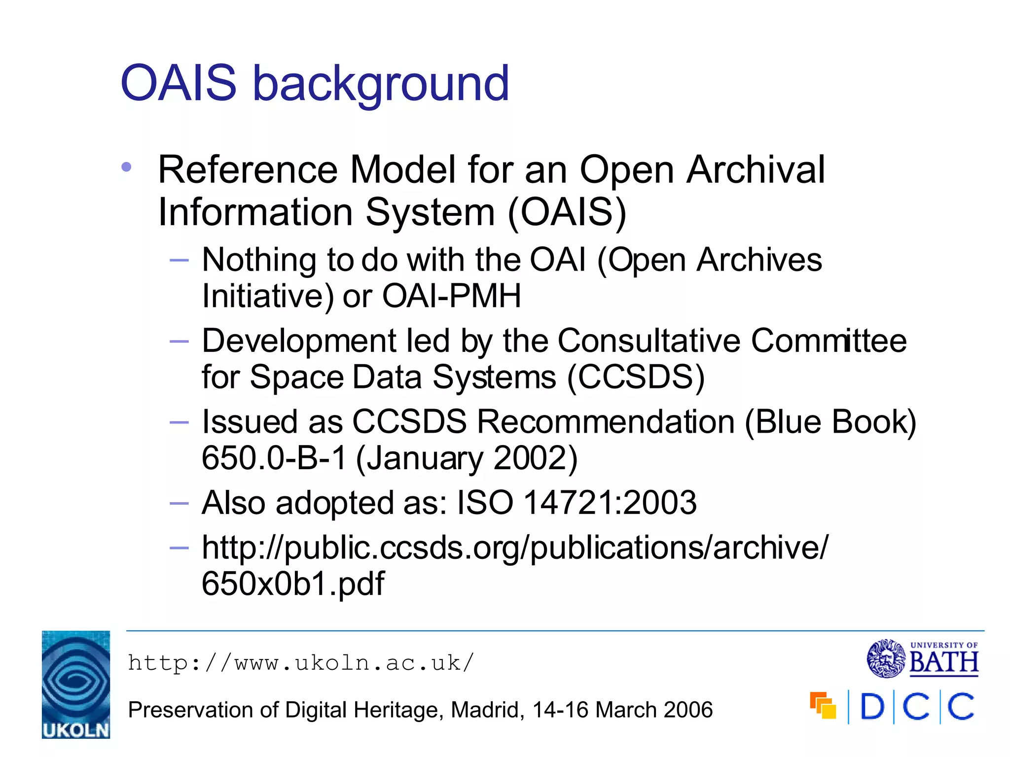 OAIS background Reference Model for an Open Archival Information System (OAIS) Nothing to do with the OAI (Open Archives Initiative) or OAI-PMH Development led by the Consultative Committee for Space Data Systems (CCSDS) Issued as CCSDS Recommendation (Blue Book) 650.0-B-1 (January 2002) Also adopted as: ISO 14721:2003 http://public.ccsds.org/publications/archive/ 650x0b1.pdf 
