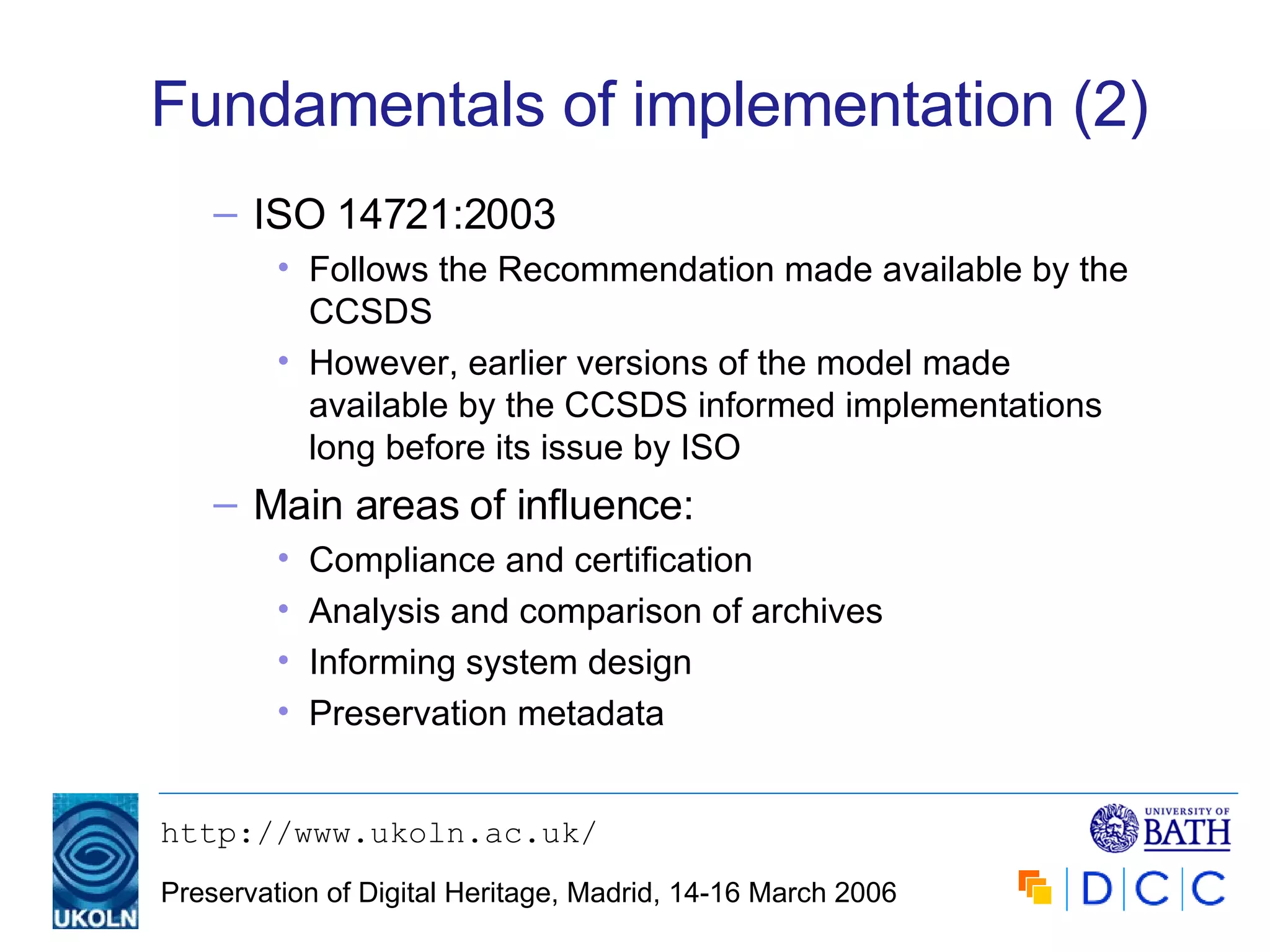 Fundamentals of implementation (2) ISO 14721:2003 Follows the Recommendation made available by the CCSDS However, earlier versions of the model made available by the CCSDS informed implementations long before its issue by ISO Main areas of influence: Compliance and certification Analysis and comparison of archives Informing system design Preservation metadata 