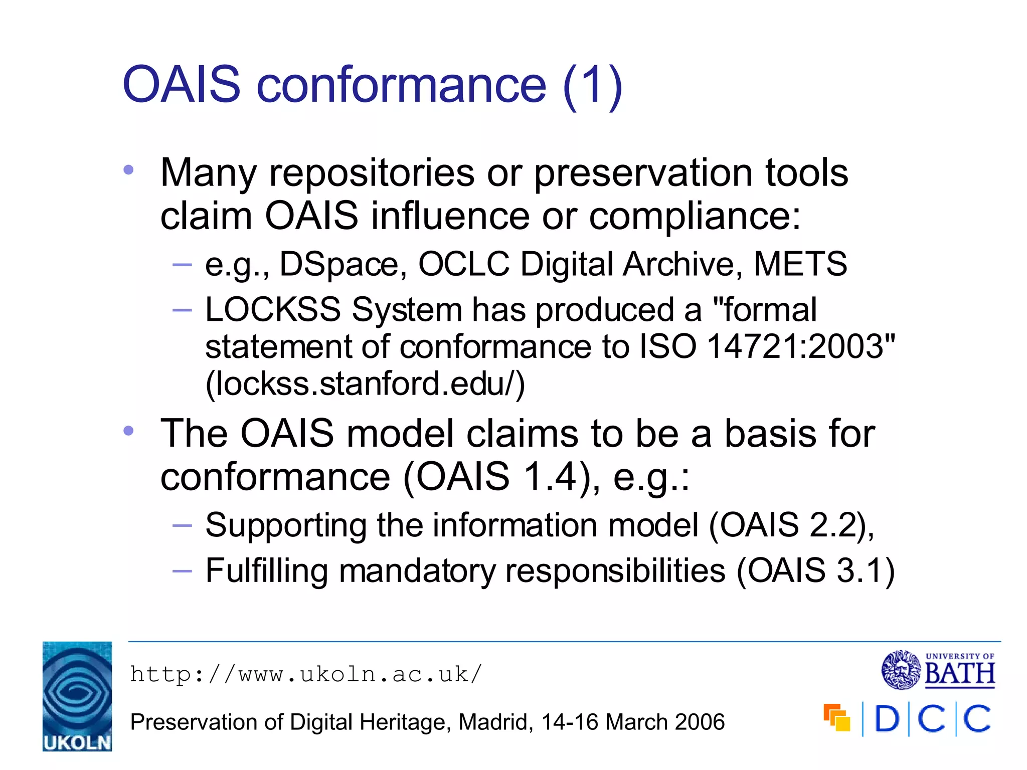 OAIS conformance (1) Many repositories or preservation tools claim OAIS influence or compliance: e.g., DSpace, OCLC Digital Archive, METS LOCKSS System has produced a "formal statement of conformance to ISO 14721:2003" ( lockss.stanford.edu/ ) The OAIS model claims to be a basis for conformance (OAIS 1.4), e.g.: Supporting the information model (OAIS 2.2), Fulfilling mandatory responsibilities (OAIS 3.1) 