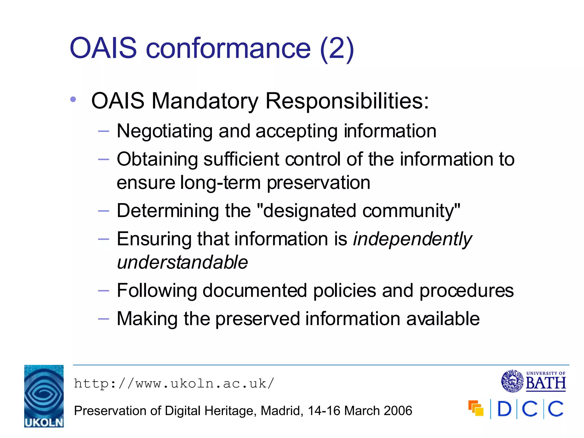 OAIS conformance (2) OAIS Mandatory Responsibilities: Negotiating and accepting information Obtaining sufficient control of the information to ensure long-term preservation Determining the "designated community"  Ensuring that information is  independently understandable Following documented policies and procedures  Making the preserved information available 