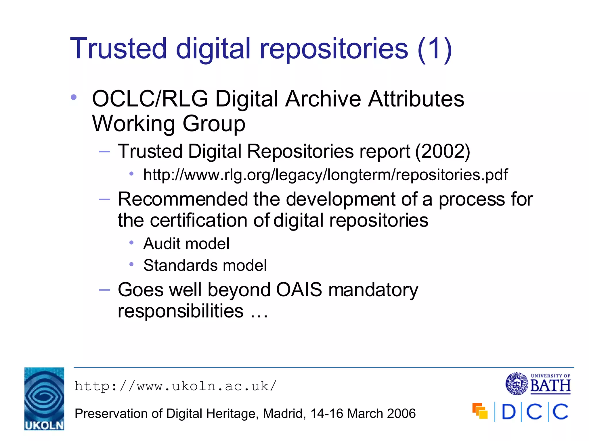 Trusted digital repositories (1) OCLC/RLG Digital Archive Attributes Working Group Trusted Digital Repositories report (2002) http://www.rlg.org/legacy/longterm/repositories.pdf Recommended the development of a process for the certification of digital repositories Audit model Standards model Goes well beyond OAIS mandatory responsibilities … 