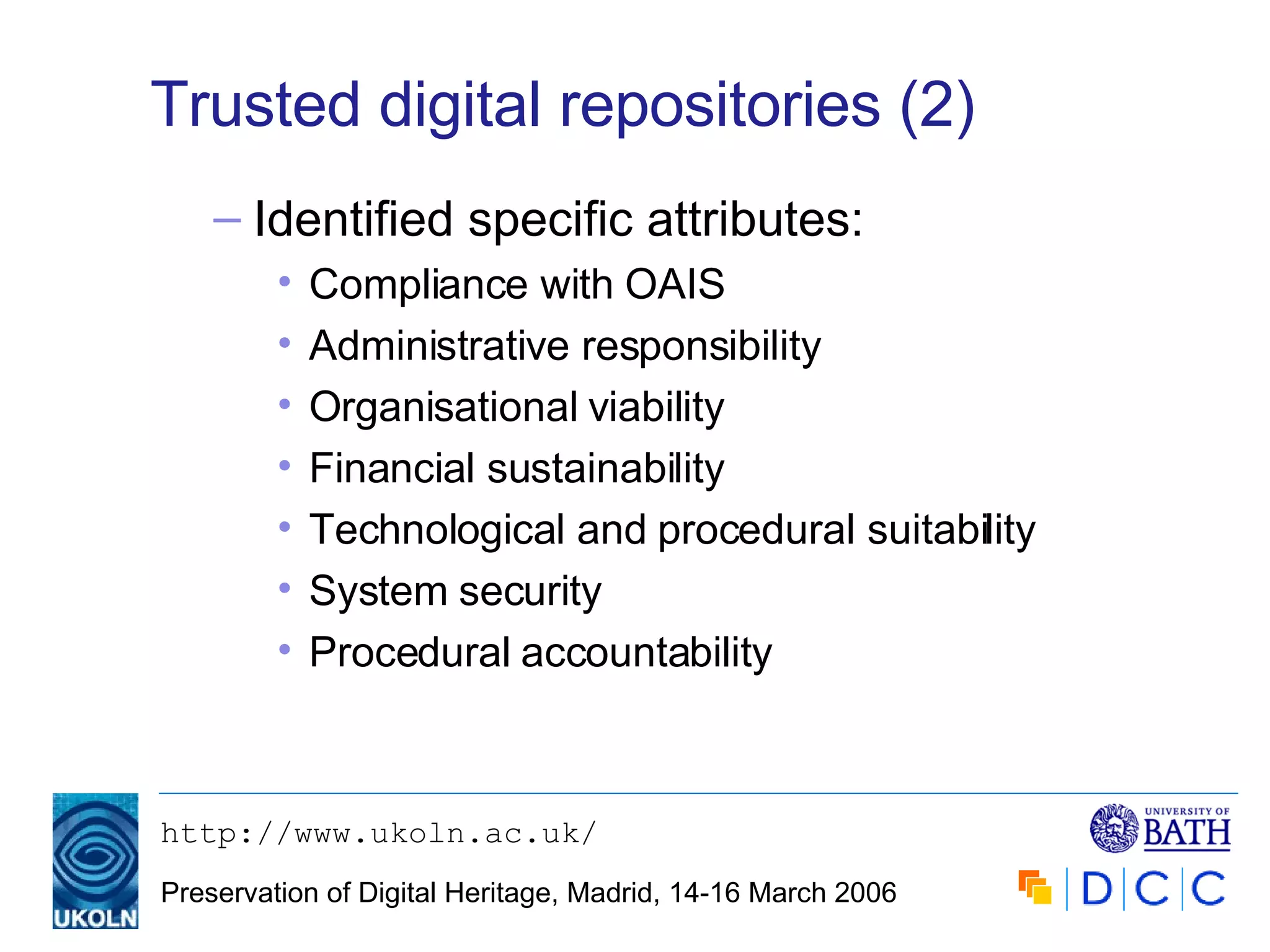 Trusted digital repositories (2) Identified specific attributes: Compliance with OAIS Administrative responsibility Organisational viability Financial sustainability Technological and procedural suitability System security Procedural accountability 