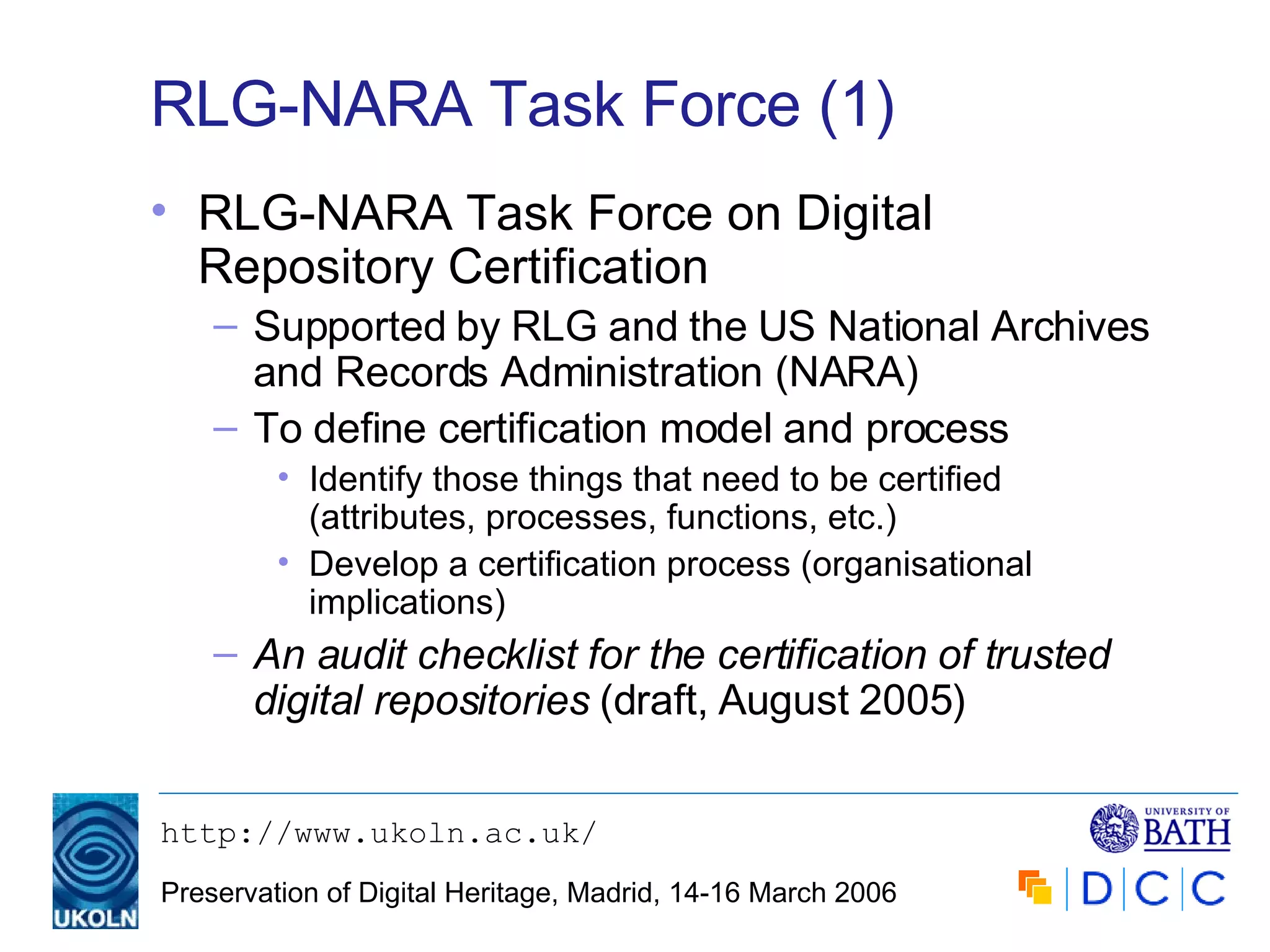 RLG-NARA Task Force (1) RLG-NARA Task Force on Digital Repository Certification Supported by RLG and the US National Archives and Records Administration (NARA) To define certification model and process Identify those things that need to be certified (attributes, processes, functions, etc.) Develop a certification process (organisational implications) An audit checklist for the certification of trusted digital repositories  (draft, August 2005) 