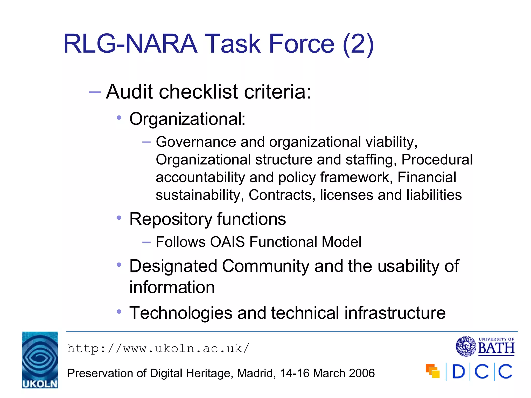 RLG-NARA Task Force (2) Audit checklist criteria: Organizational: Governance and organizational viability, Organizational structure and staffing, Procedural accountability and policy framework, Financial sustainability, Contracts, licenses and liabilities Repository functions Follows OAIS Functional Model Designated Community and the usability of information Technologies and technical infrastructure 