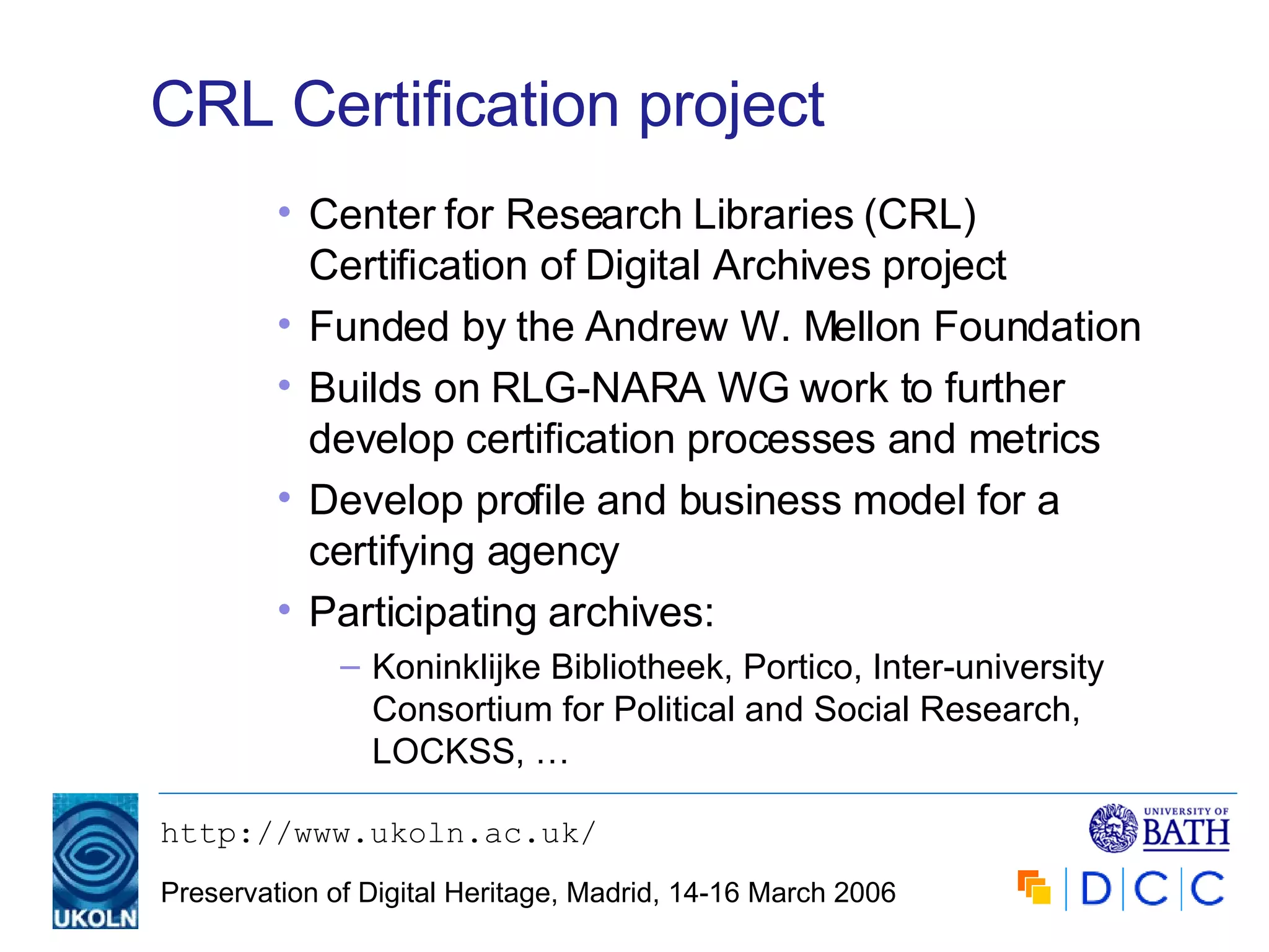 CRL Certification project Center for Research Libraries  (CRL) Certification of Digital Archives project Funded by the Andrew W. Mellon Foundation Builds on RLG-NARA WG work to further develop certification processes and metrics Develop profile and business model for a certifying agency Participating archives: Koninklijke Bibliotheek, Portico, Inter-university Consortium for Political and Social Research, LOCKSS, … 