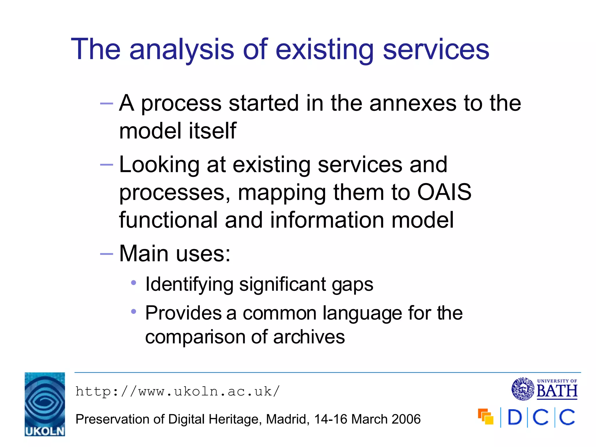 The analysis of existing services A process started in the annexes to the model itself Looking at existing services and processes, mapping them to OAIS functional and information model Main uses: Identifying significant gaps Provides a common language for the comparison of archives 