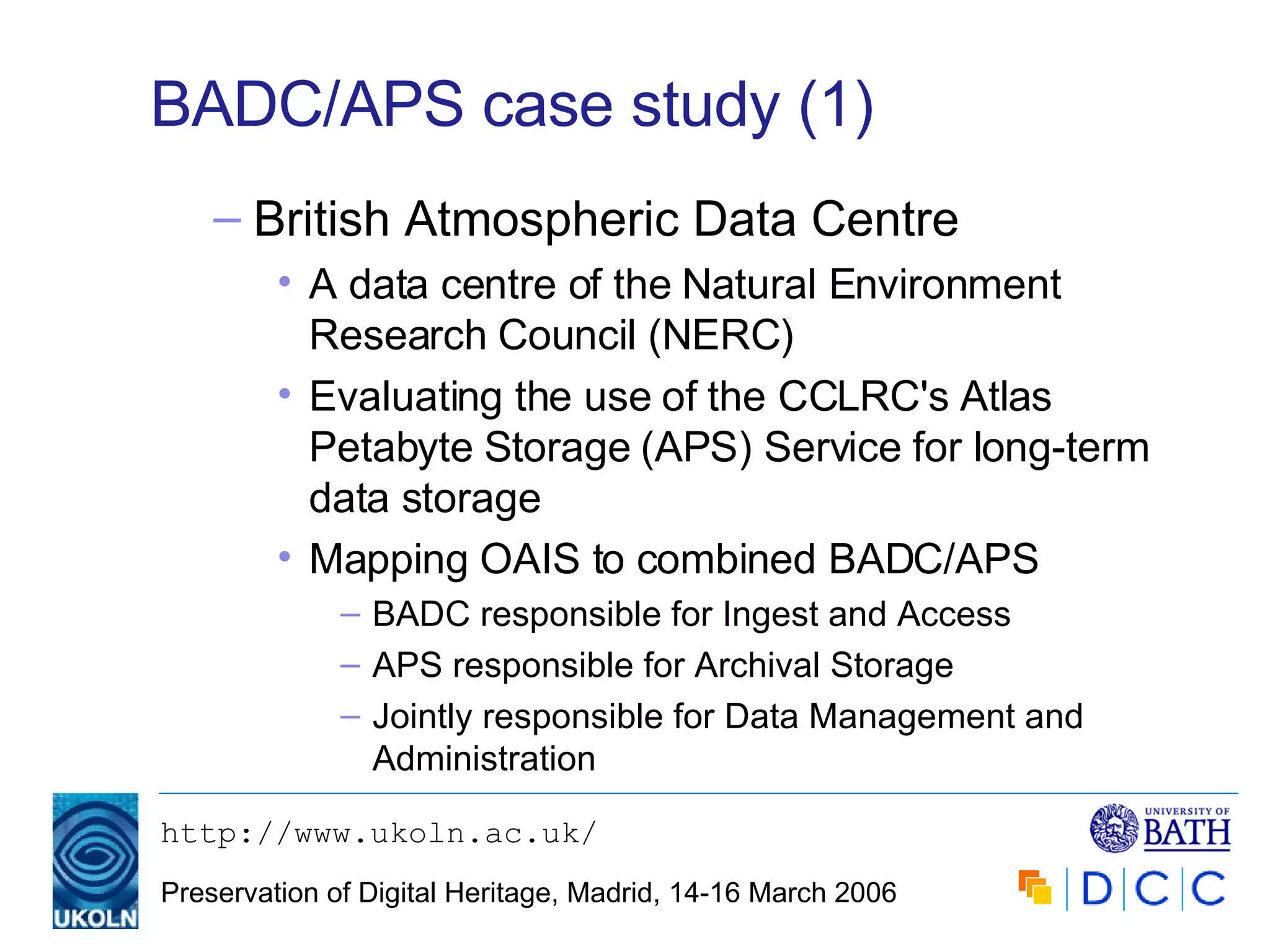 BADC/APS case study (1) British Atmospheric Data Centre A data centre of the Natural Environment Research Council (NERC) Evaluating the use of the CCLRC's Atlas Petabyte Storage (APS) Service for long-term data storage Mapping OAIS to combined BADC/APS BADC responsible for Ingest and Access APS responsible for Archival Storage Jointly responsible for Data Management and Administration 