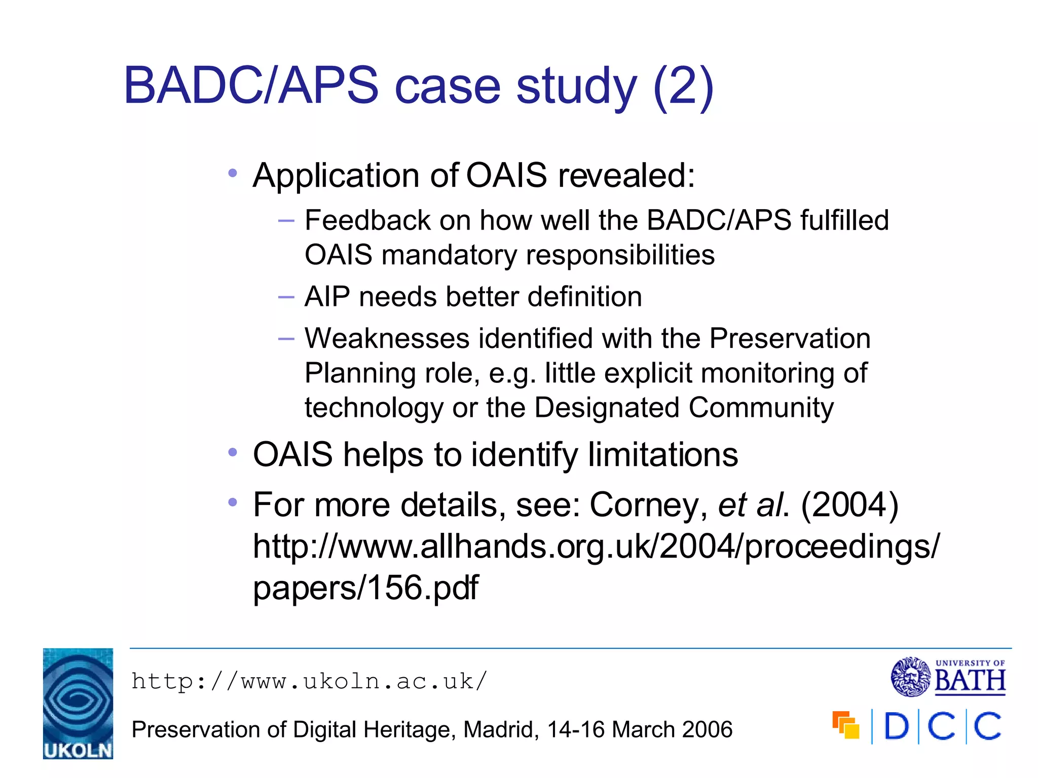 BADC/APS case study (2) Application of OAIS revealed: Feedback on how well the BADC/APS fulfilled OAIS mandatory responsibilities AIP needs better definition Weaknesses identified with the Preservation Planning role, e.g. little explicit monitoring of technology or the Designated Community OAIS helps to identify limitations For more details, see: Corney,  et al . (2004) http://www.allhands.org.uk/2004/proceedings/papers/156.pdf 