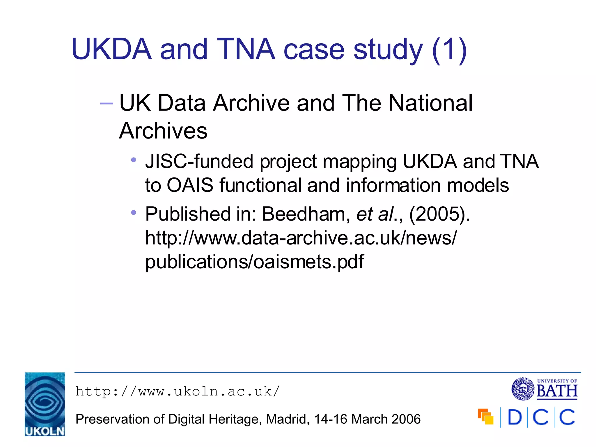 UKDA and TNA case study (1) UK Data Archive and The National Archives JISC-funded project mapping UKDA and TNA to OAIS functional and information models Published in: Beedham,  et al ., (2005). http://www.data-archive.ac.uk/news/ publications/oaismets.pdf 
