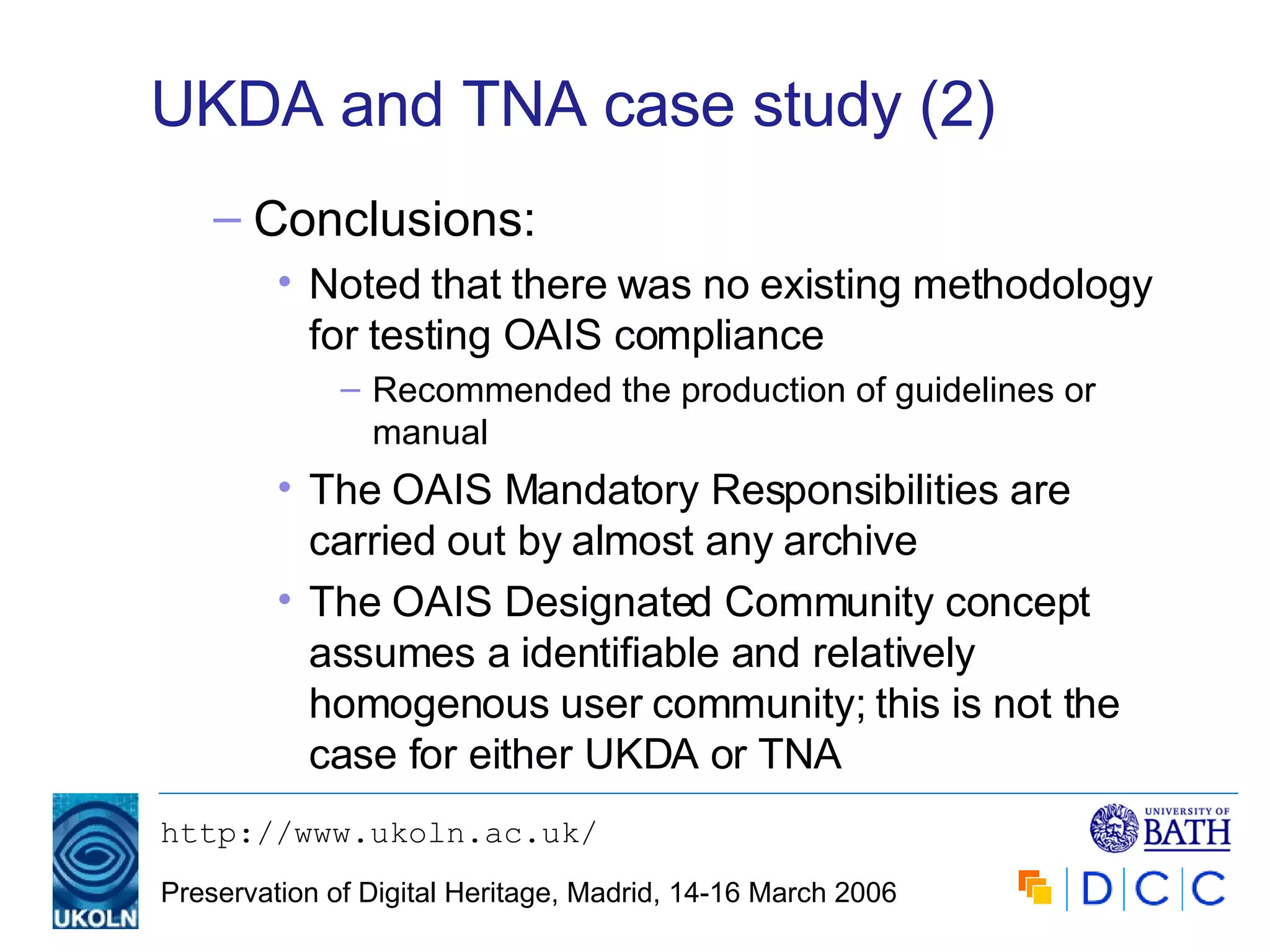 UKDA and TNA case study (2) Conclusions: Noted that there was no existing methodology for testing OAIS compliance Recommended the production of guidelines or manual The OAIS Mandatory Responsibilities are carried out by almost any archive The OAIS Designated Community concept assumes a identifiable and relatively homogenous user community; this is not the case for either UKDA or TNA 