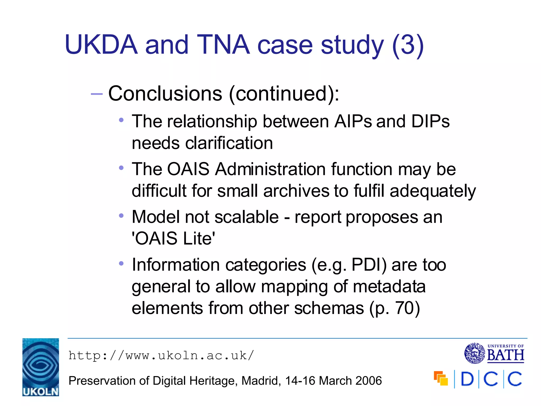 UKDA and TNA case study (3) Conclusions (continued): The relationship between AIPs and DIPs needs clarification The OAIS Administration function may be difficult for small archives to fulfil adequately Model not scalable - report proposes an 'OAIS Lite' Information categories (e.g. PDI) are too general to allow mapping of metadata elements from other schemas (p. 70) 