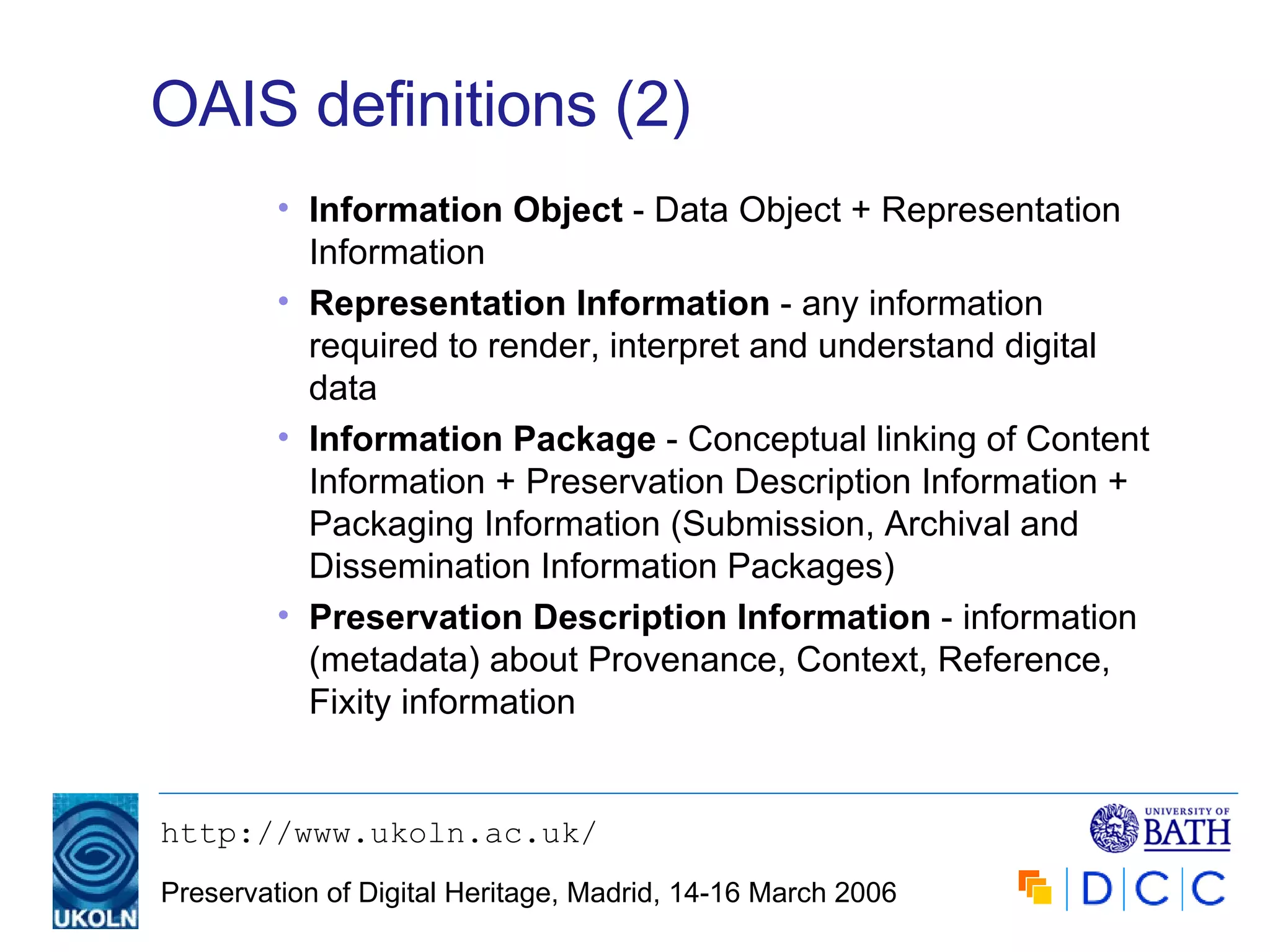 OAIS definitions (2) Information Object  - Data Object + Representation Information Representation Information  - any information required to render, interpret and understand digital data Information Package  - Conceptual linking of Content Information + Preservation Description Information + Packaging Information (Submission, Archival and Dissemination Information Packages) Preservation Description Information  - information (metadata) about Provenance, Context, Reference, Fixity information 