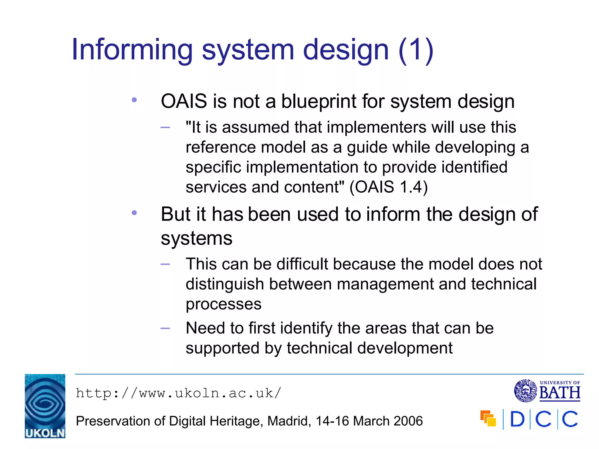 Informing system design (1) OAIS is not a blueprint for system design "It is assumed that implementers will use this reference model as a guide while developing a specific implementation to provide identified services and content" (OAIS 1.4) But it has been used to inform the design of systems This can be difficult because the model does not distinguish between management and technical processes Need to first identify the areas that can be supported by technical development 