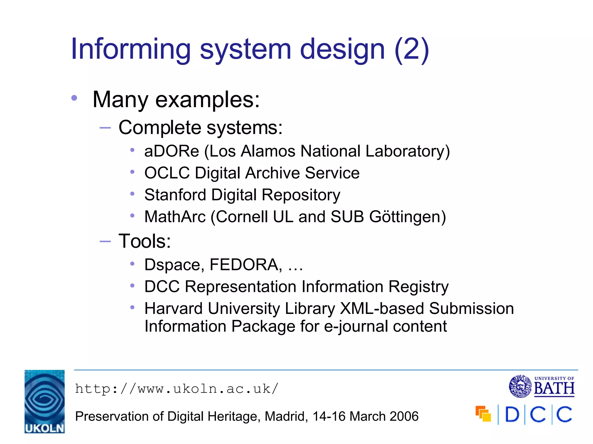 Informing system design (2) Many examples: Complete systems: aDORe (Los Alamos National Laboratory) OCLC Digital Archive Service Stanford Digital Repository MathArc (Cornell UL and SUB Göttingen) Tools: Dspace, FEDORA, … DCC Representation Information Registry Harvard University Library XML-based Submission Information Package for e-journal content 